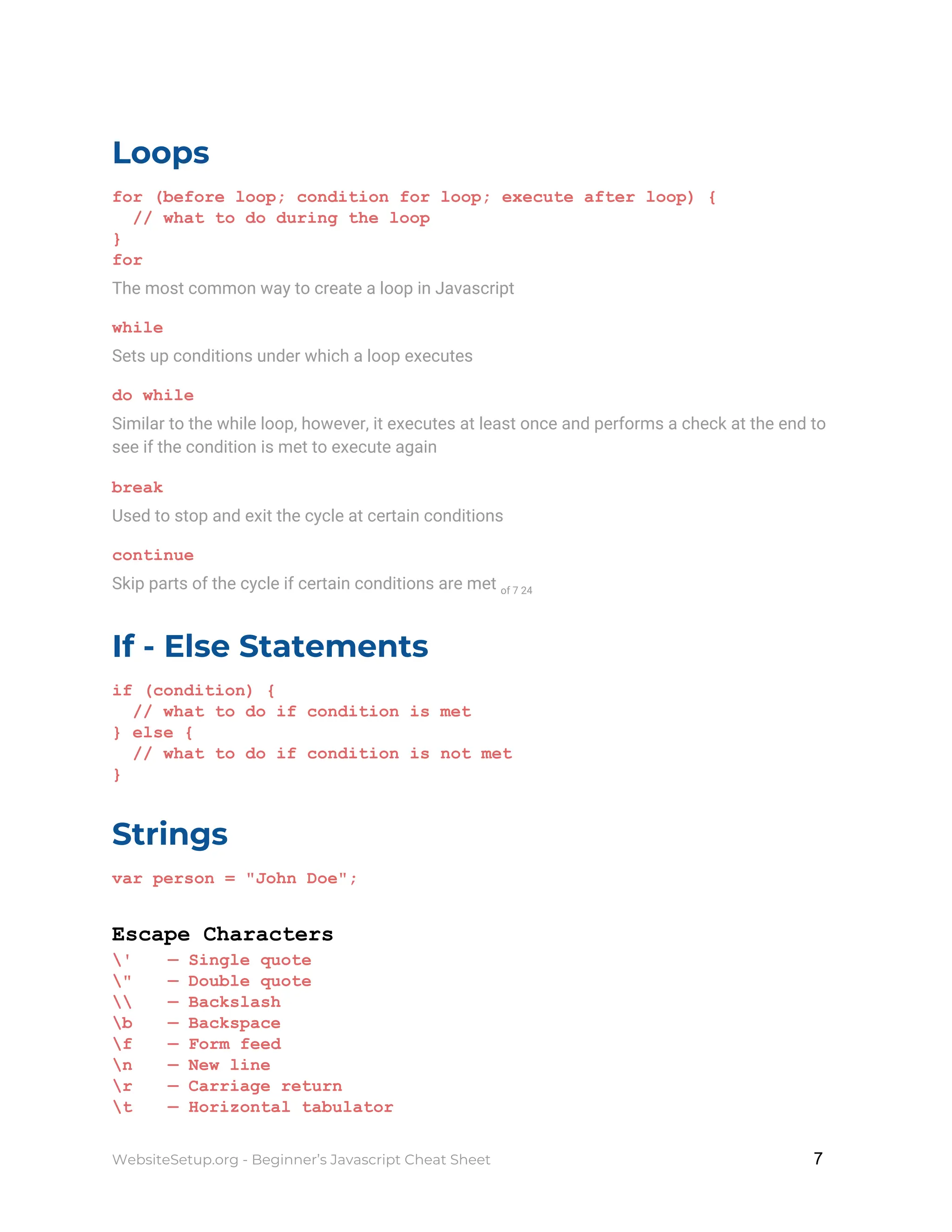 Loops
for (before loop; condition for loop; execute after loop) {
// what to do during the loop
}
for
The most common way to create a loop in Javascript
while
Sets up conditions under which a loop executes
do while
Similar to the while loop, however, it executes at least once and performs a check at the end to
see if the condition is met to execute again
break
Used to stop and exit the cycle at certain conditions
continue
Skip parts of the cycle if certain conditions are met ​of 7 24
If - Else Statements
if (condition) {
// what to do if condition is met
} else {
// what to do if condition is not met
}
Strings
var person = "John Doe";
Escape Characters
' — Single quote
" — Double quote
 — Backslash
b — Backspace
f — Form feed
n — New line
r — Carriage return
t — Horizontal tabulator
WebsiteSetup.org - Beginner’s Javascript Cheat Sheet ​ ​7
 