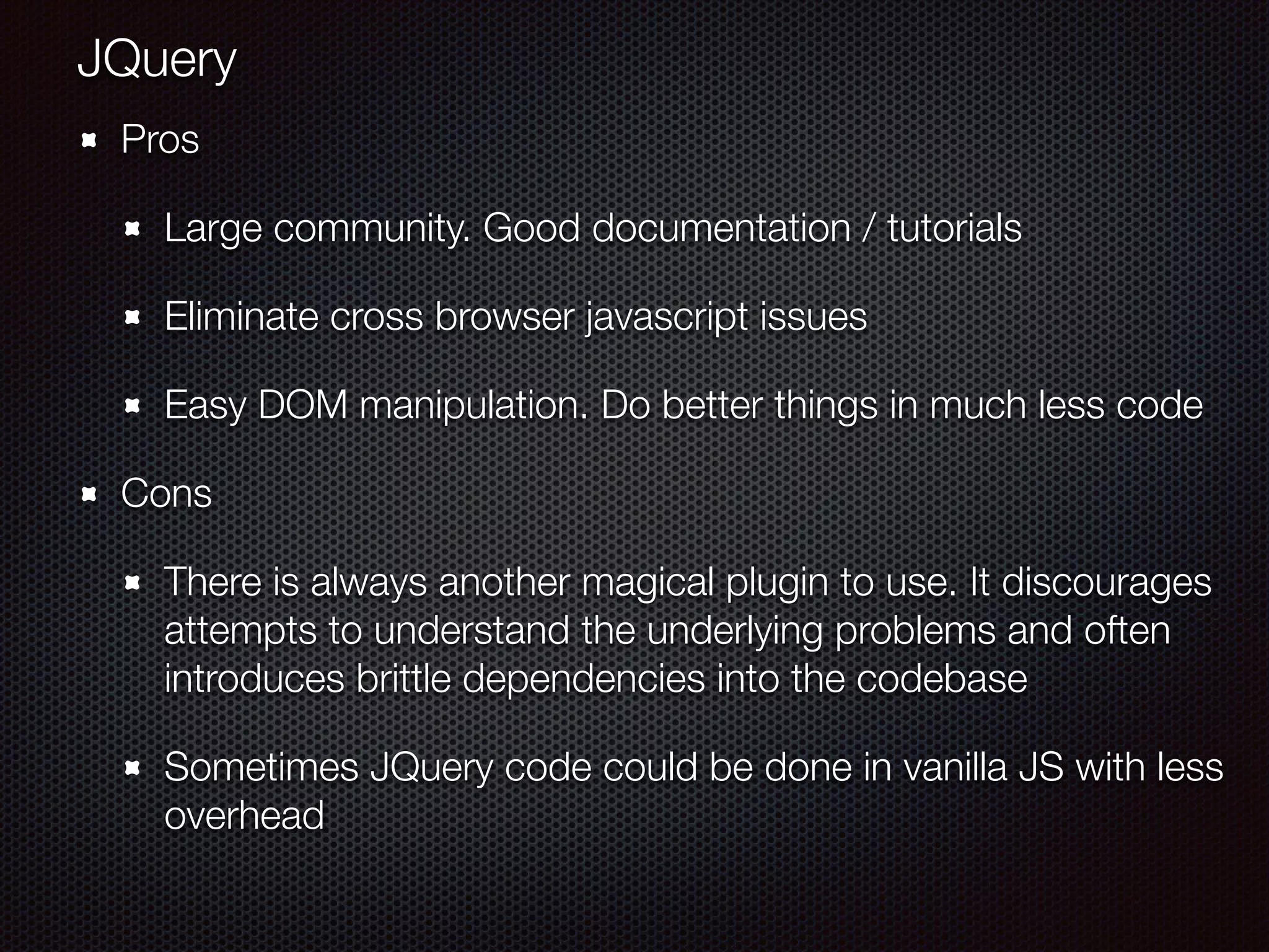 Pros
Large community. Good documentation / tutorials
Eliminate cross browser javascript issues
Easy DOM manipulation. Do better things in much less code
Cons
There is always another magical plugin to use. It discourages
attempts to understand the underlying problems and often
introduces brittle dependencies into the codebase
Sometimes JQuery code could be done in vanilla JS with less
overhead
JQuery
 