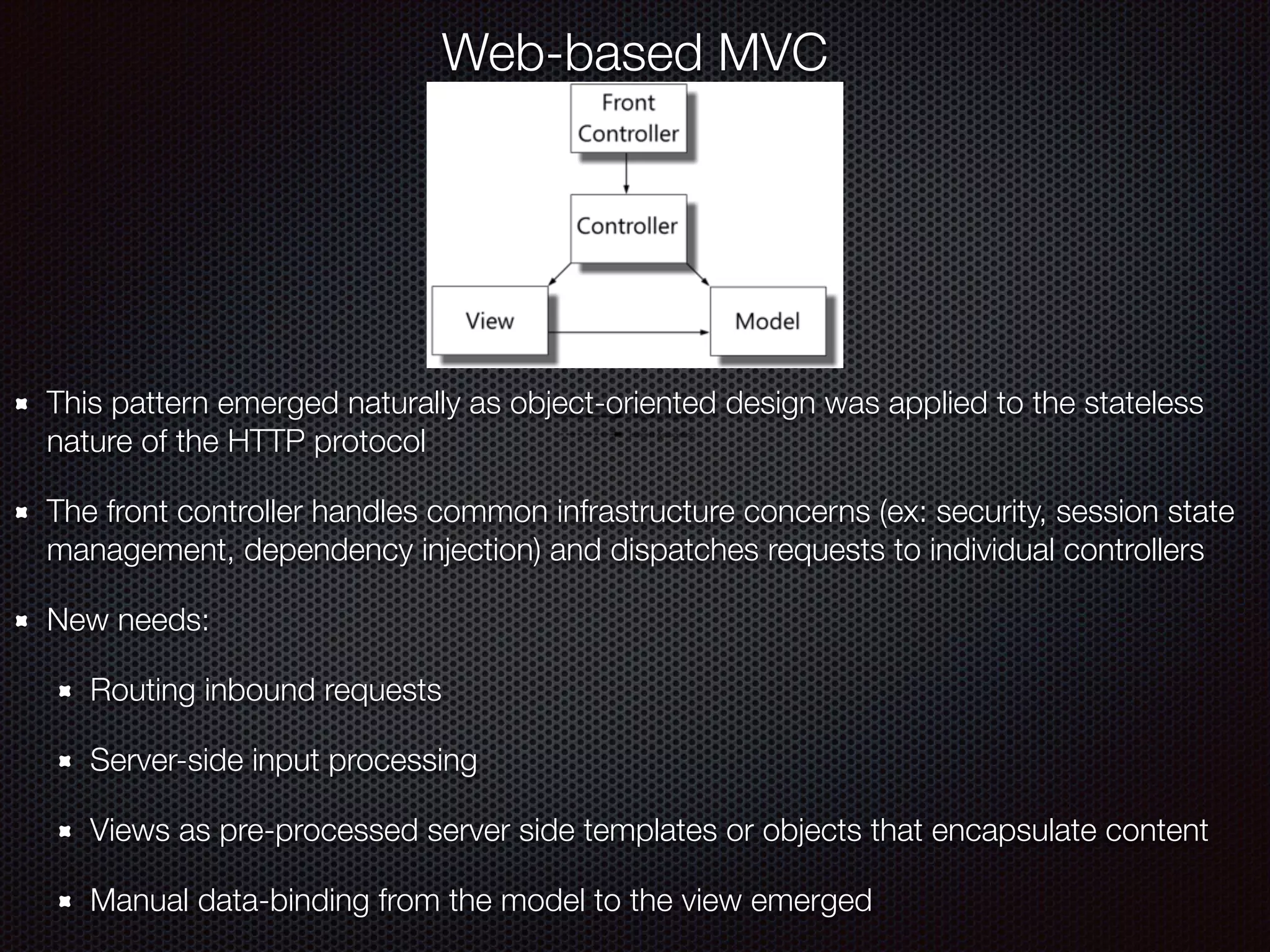 Web-based MVC
This pattern emerged naturally as object-oriented design was applied to the stateless
nature of the HTTP protocol
The front controller handles common infrastructure concerns (ex: security, session state
management, dependency injection) and dispatches requests to individual controllers
New needs:
Routing inbound requests
Server-side input processing
Views as pre-processed server side templates or objects that encapsulate content
Manual data-binding from the model to the view emerged
 