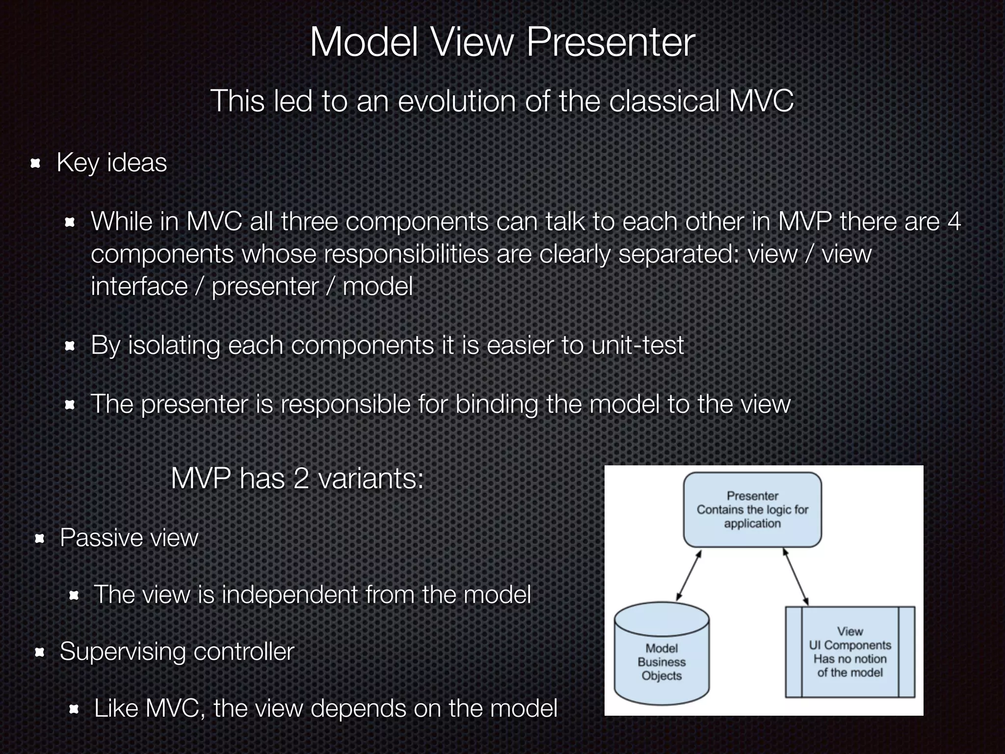 This led to an evolution of the classical MVC
Key ideas
While in MVC all three components can talk to each other in MVP there are 4
components whose responsibilities are clearly separated: view / view
interface / presenter / model
By isolating each components it is easier to unit-test
The presenter is responsible for binding the model to the view
Model View Presenter
MVP has 2 variants:
Passive view
The view is independent from the model
Supervising controller
Like MVC, the view depends on the model
 