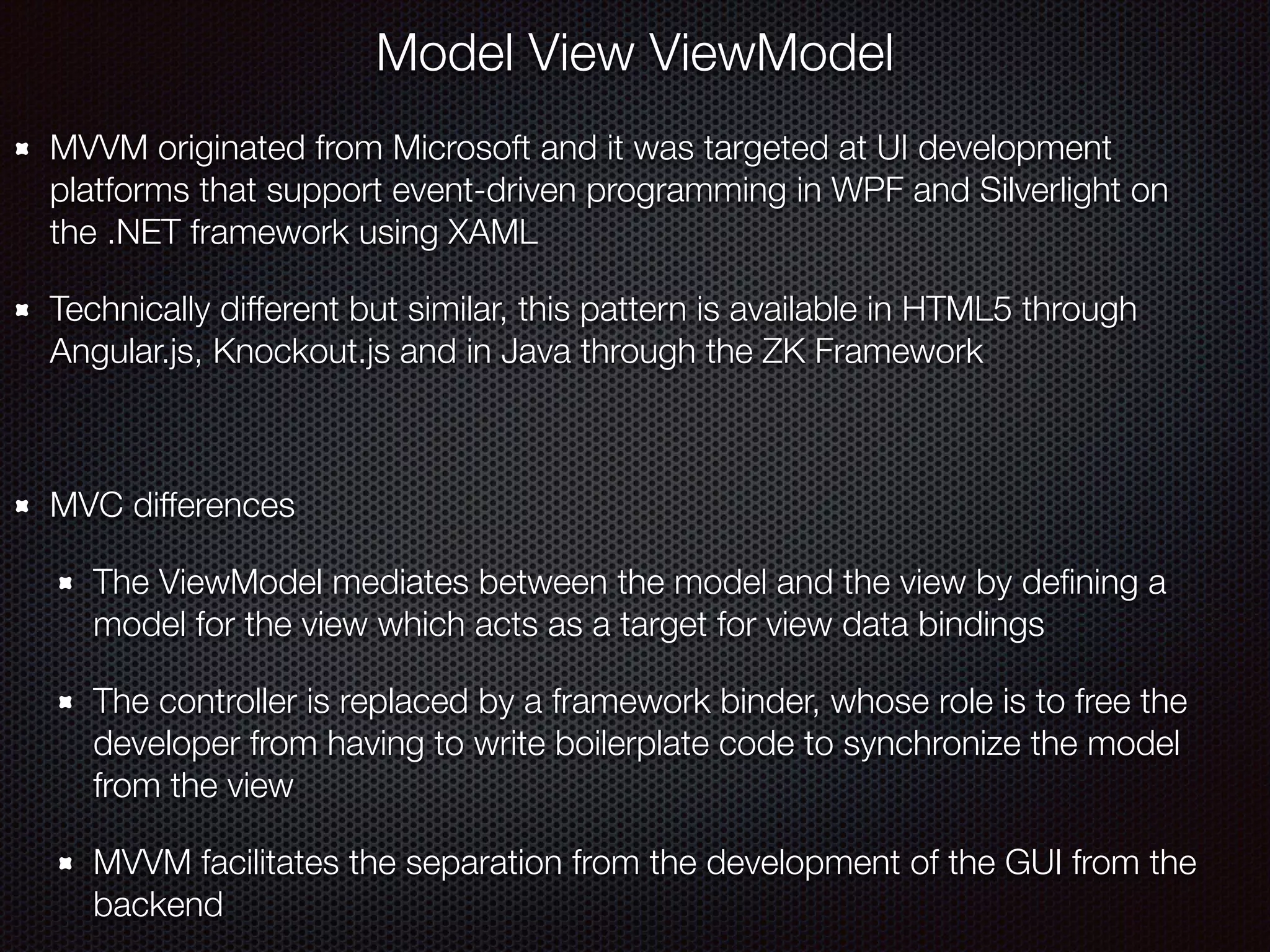 Model View ViewModel
MVVM originated from Microsoft and it was targeted at UI development
platforms that support event-driven programming in WPF and Silverlight on
the .NET framework using XAML
Technically different but similar, this pattern is available in HTML5 through
Angular.js, Knockout.js and in Java through the ZK Framework
MVC differences
The ViewModel mediates between the model and the view by deﬁning a
model for the view which acts as a target for view data bindings
The controller is replaced by a framework binder, whose role is to free the
developer from having to write boilerplate code to synchronize the model
from the view
MVVM facilitates the separation from the development of the GUI from the
backend
 
