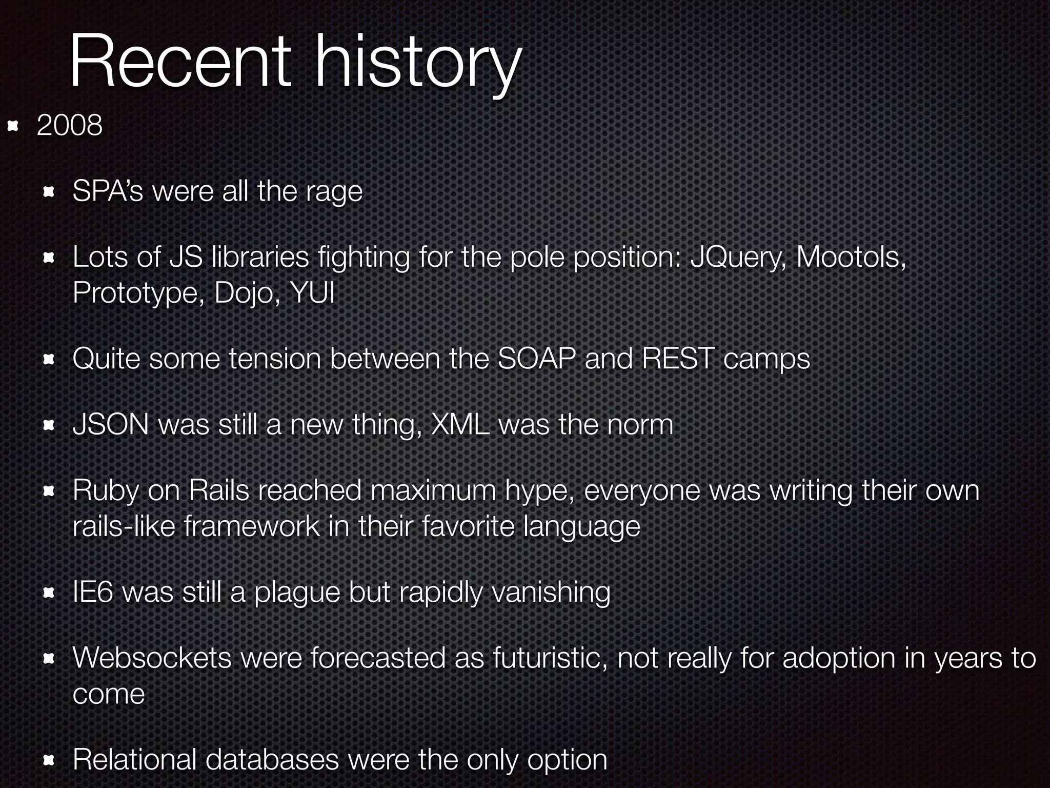 Recent history
2008
SPA’s were all the rage
Lots of JS libraries ﬁghting for the pole position: JQuery, Mootols,
Prototype, Dojo, YUI
Quite some tension between the SOAP and REST camps
JSON was still a new thing, XML was the norm
Ruby on Rails reached maximum hype, everyone was writing their own
rails-like framework in their favorite language
IE6 was still a plague but rapidly vanishing
Websockets were forecasted as futuristic, not really for adoption in years to
come
Relational databases were the only option
 