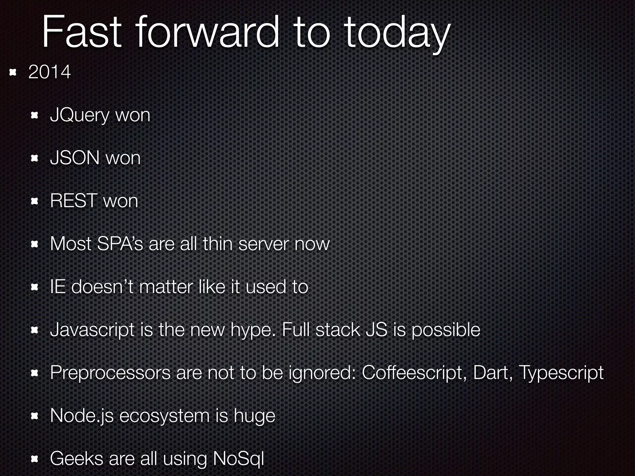 Fast forward to today
2014
JQuery won
JSON won
REST won
Most SPA’s are all thin server now
IE doesn’t matter like it used to
Javascript is the new hype. Full stack JS is possible
Preprocessors are not to be ignored: Coffeescript, Dart, Typescript
Node.js ecosystem is huge
Geeks are all using NoSql
 