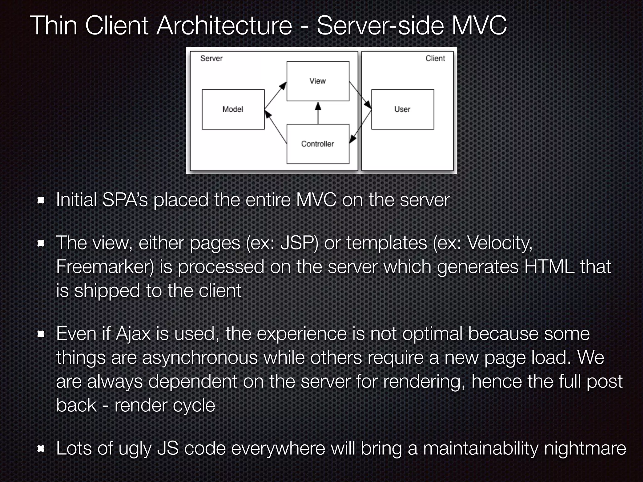 Initial SPA’s placed the entire MVC on the server
The view, either pages (ex: JSP) or templates (ex: Velocity,
Freemarker) is processed on the server which generates HTML that
is shipped to the client
Even if Ajax is used, the experience is not optimal because some
things are asynchronous while others require a new page load. We
are always dependent on the server for rendering, hence the full post
back - render cycle
Lots of ugly JS code everywhere will bring a maintainability nightmare
Thin Client Architecture - Server-side MVC
 