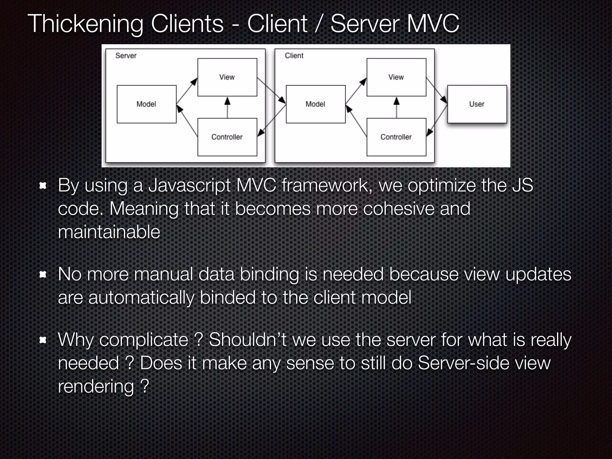 By using a Javascript MVC framework, we optimize the JS
code. Meaning that it becomes more cohesive and
maintainable
No more manual data binding is needed because view updates
are automatically binded to the client model
Why complicate ? Shouldn’t we use the server for what is really
needed ? Does it make any sense to still do Server-side view
rendering ?
Thickening Clients - Client / Server MVC
 
