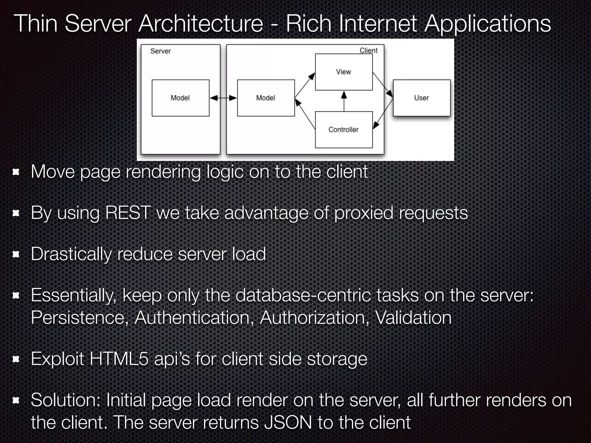 Move page rendering logic on to the client
By using REST we take advantage of proxied requests
Drastically reduce server load
Essentially, keep only the database-centric tasks on the server:
Persistence, Authentication, Authorization, Validation
Exploit HTML5 api’s for client side storage
Solution: Initial page load render on the server, all further renders on
the client. The server returns JSON to the client
Thin Server Architecture - Rich Internet Applications
 