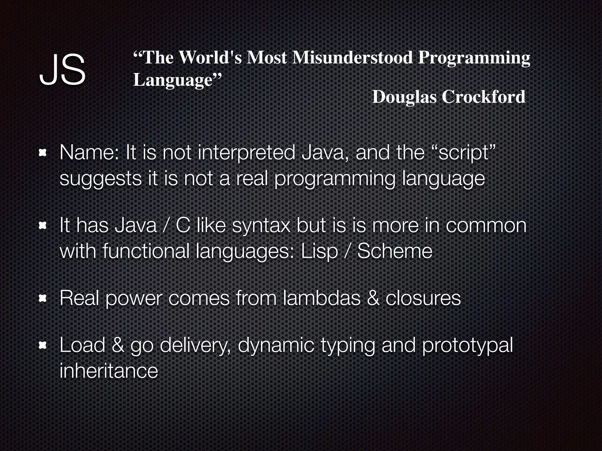 JS
Name: It is not interpreted Java, and the “script”
suggests it is not a real programming language
It has Java / C like syntax but is is more in common
with functional languages: Lisp / Scheme
Real power comes from lambdas & closures
Load & go delivery, dynamic typing and prototypal
inheritance
“The World's Most Misunderstood Programming
Language”
Douglas Crockford
 