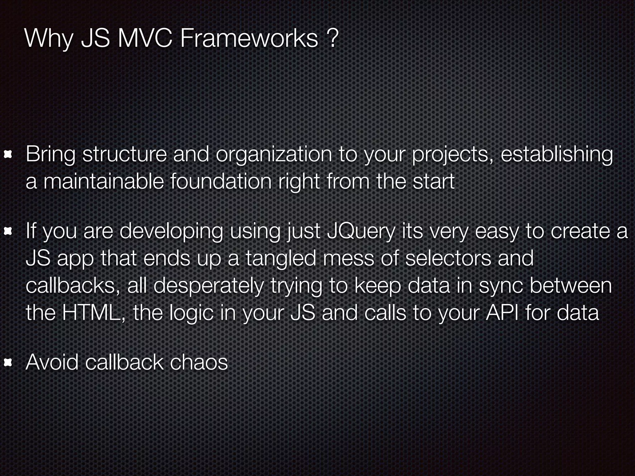Bring structure and organization to your projects, establishing
a maintainable foundation right from the start
If you are developing using just JQuery its very easy to create a
JS app that ends up a tangled mess of selectors and
callbacks, all desperately trying to keep data in sync between
the HTML, the logic in your JS and calls to your API for data
Avoid callback chaos
Why JS MVC Frameworks ?
 