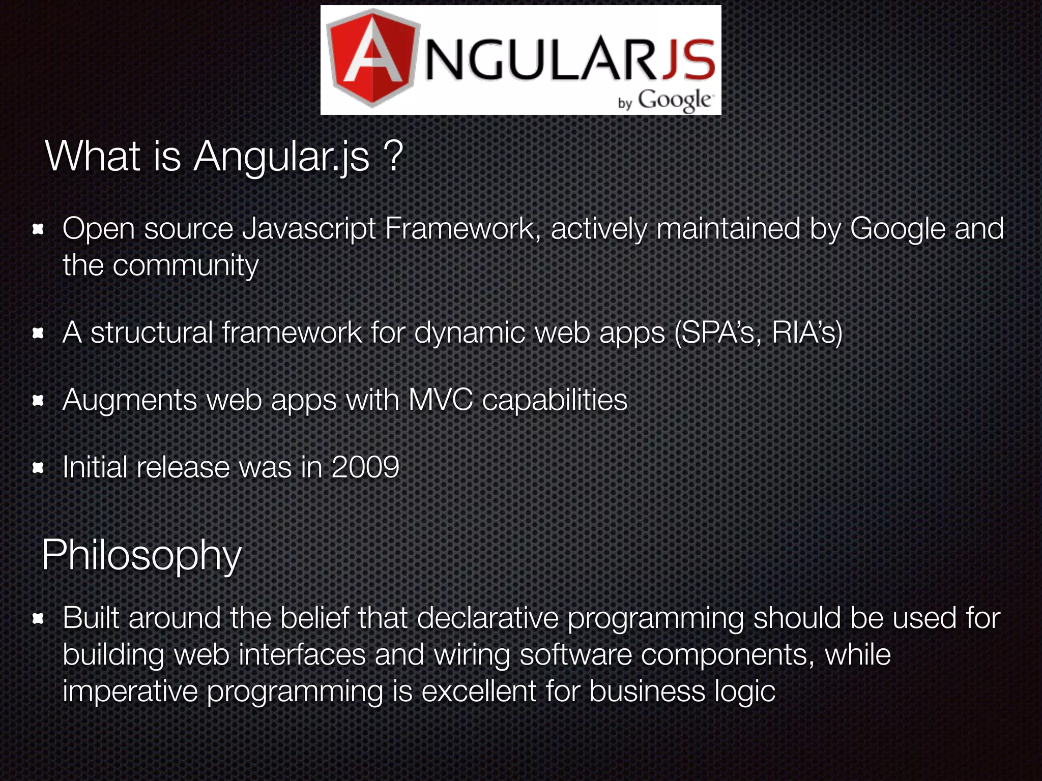 Open source Javascript Framework, actively maintained by Google and
the community
A structural framework for dynamic web apps (SPA’s, RIA’s)
Augments web apps with MVC capabilities
Initial release was in 2009
What is Angular.js ?
Philosophy
Built around the belief that declarative programming should be used for
building web interfaces and wiring software components, while
imperative programming is excellent for business logic
 