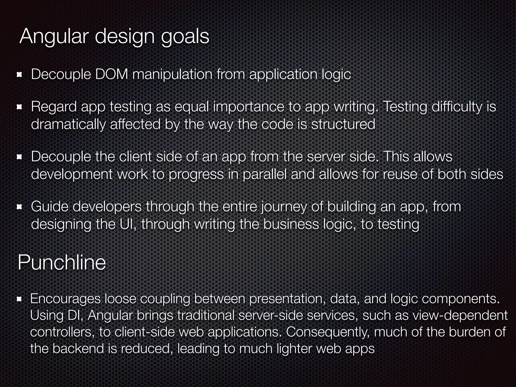 Decouple DOM manipulation from application logic
Regard app testing as equal importance to app writing. Testing difﬁculty is
dramatically affected by the way the code is structured
Decouple the client side of an app from the server side. This allows
development work to progress in parallel and allows for reuse of both sides
Guide developers through the entire journey of building an app, from
designing the UI, through writing the business logic, to testing
Angular design goals
Punchline
Encourages loose coupling between presentation, data, and logic components.
Using DI, Angular brings traditional server-side services, such as view-dependent
controllers, to client-side web applications. Consequently, much of the burden of
the backend is reduced, leading to much lighter web apps
 