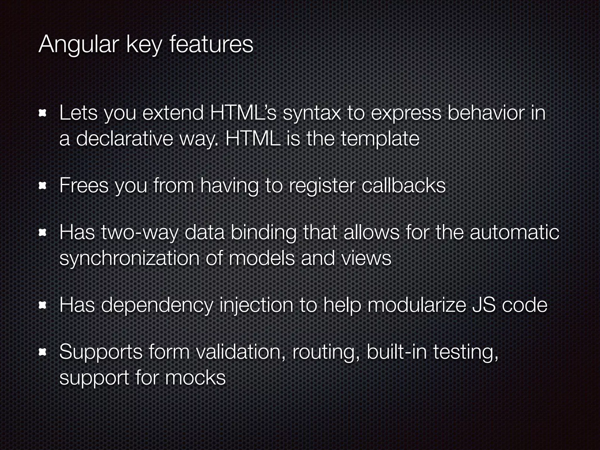 Lets you extend HTML’s syntax to express behavior in
a declarative way. HTML is the template
Frees you from having to register callbacks
Has two-way data binding that allows for the automatic
synchronization of models and views
Has dependency injection to help modularize JS code
Supports form validation, routing, built-in testing,
support for mocks
Angular key features
 