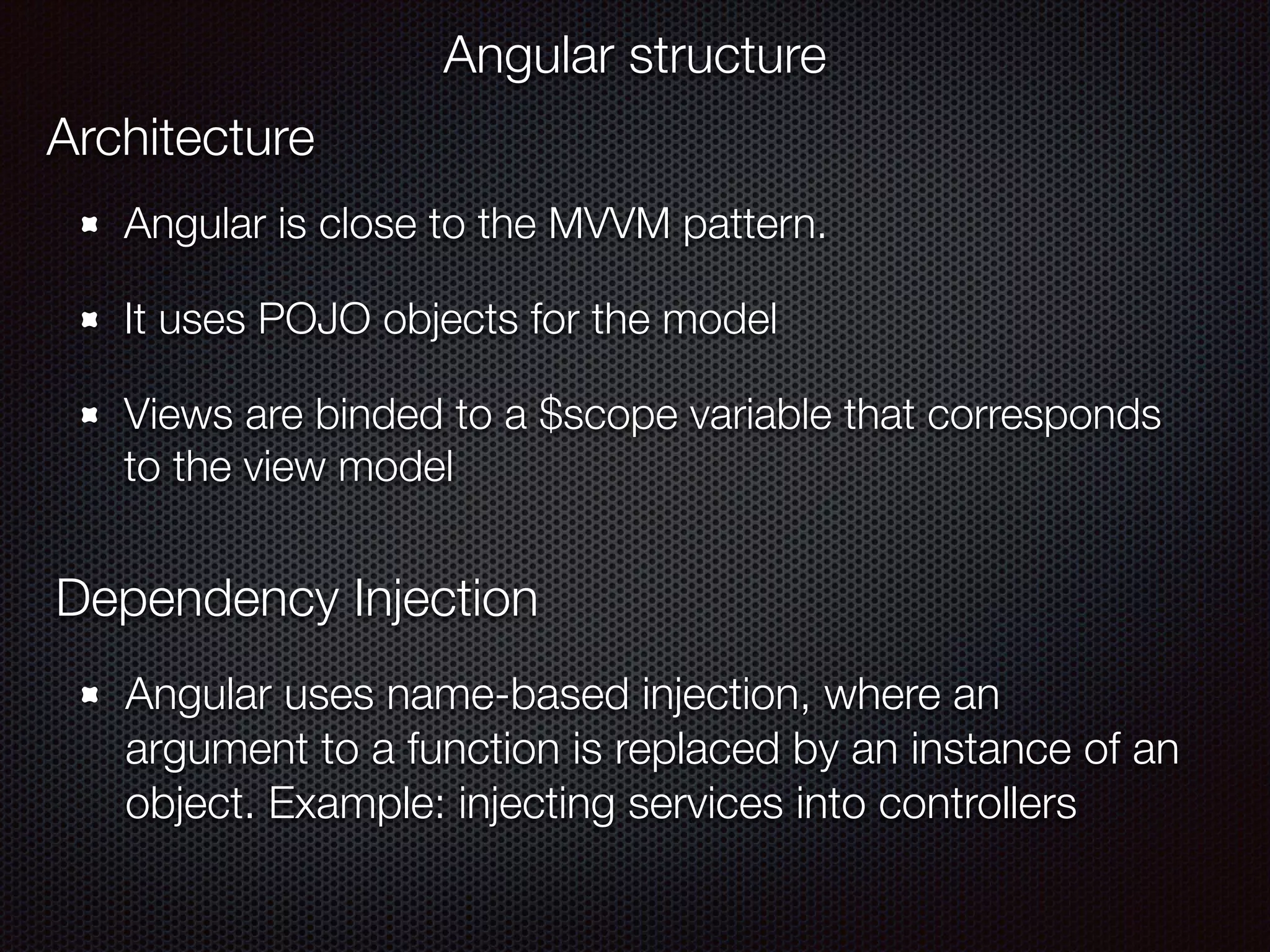 Angular is close to the MVVM pattern.
It uses POJO objects for the model
Views are binded to a $scope variable that corresponds
to the view model
Angular structure
Architecture
Dependency Injection
Angular uses name-based injection, where an
argument to a function is replaced by an instance of an
object. Example: injecting services into controllers
 