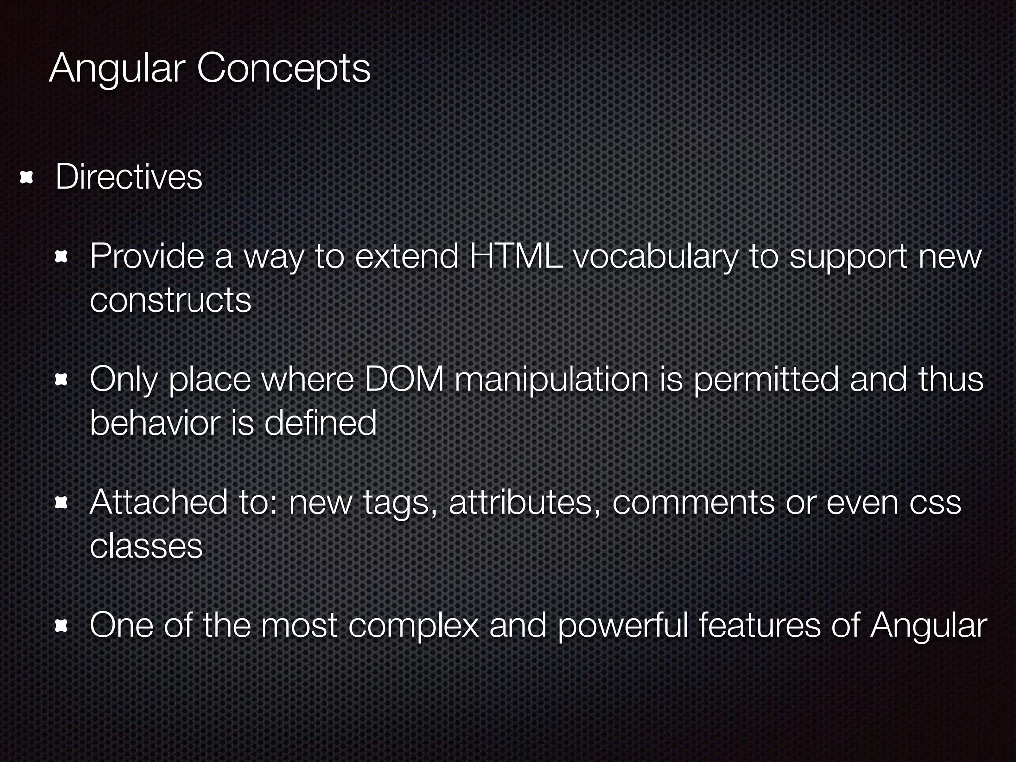Angular Concepts
Directives
Provide a way to extend HTML vocabulary to support new
constructs
Only place where DOM manipulation is permitted and thus
behavior is deﬁned
Attached to: new tags, attributes, comments or even css
classes
One of the most complex and powerful features of Angular
 