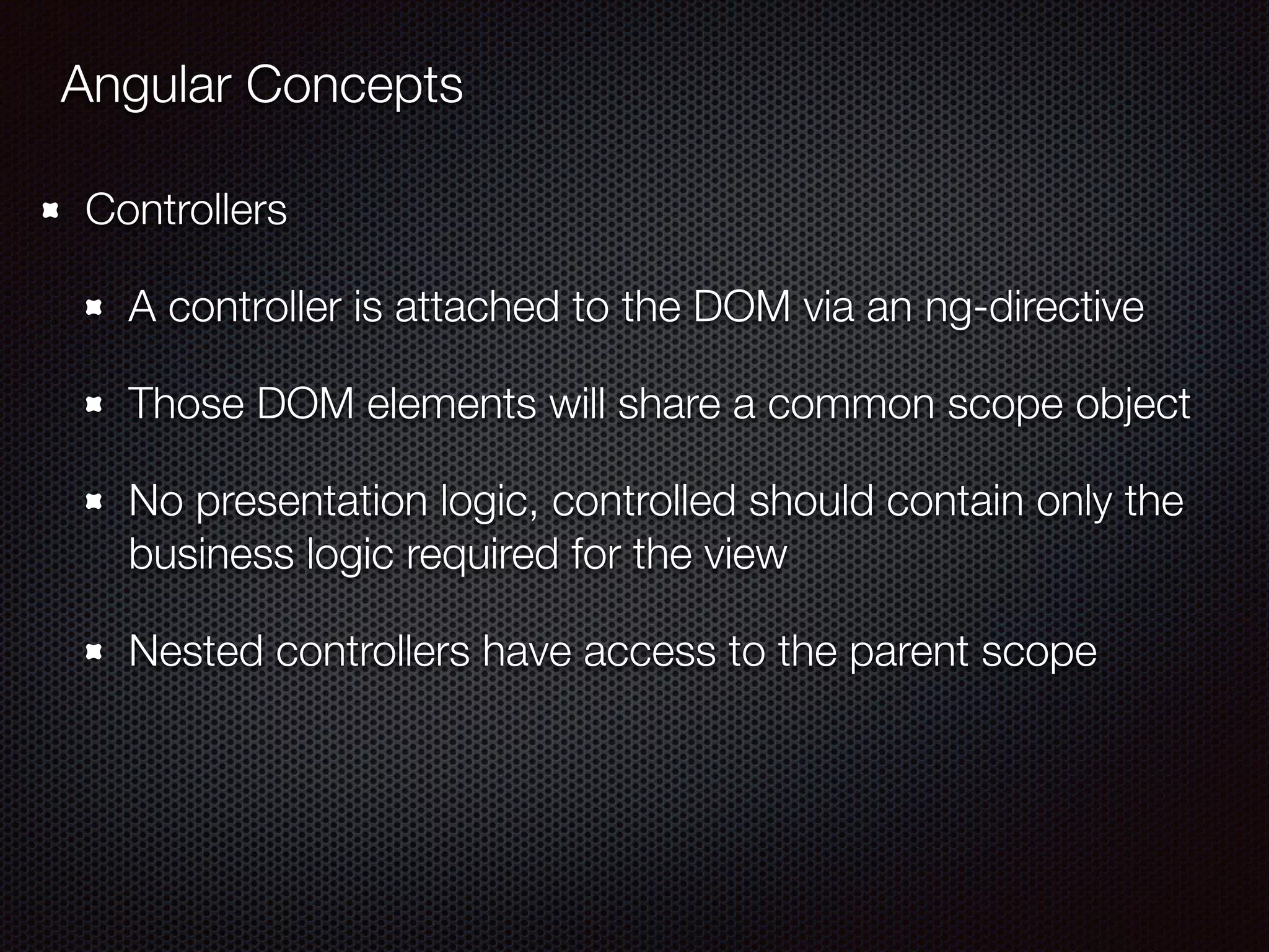 Angular Concepts
Controllers
A controller is attached to the DOM via an ng-directive
Those DOM elements will share a common scope object
No presentation logic, controlled should contain only the
business logic required for the view
Nested controllers have access to the parent scope
 