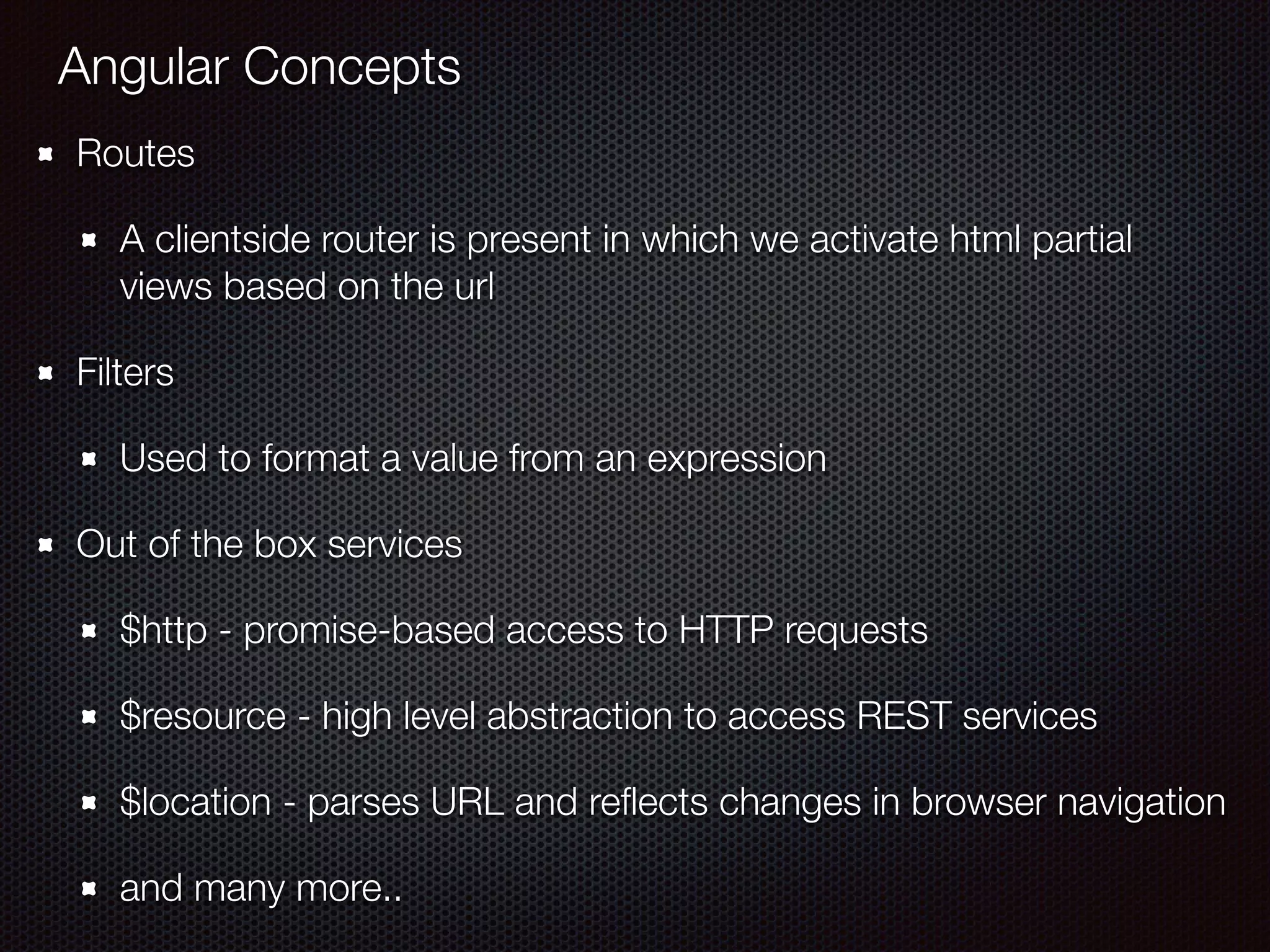 Angular Concepts
Routes
A clientside router is present in which we activate html partial
views based on the url
Filters
Used to format a value from an expression
Out of the box services
$http - promise-based access to HTTP requests
$resource - high level abstraction to access REST services
$location - parses URL and reﬂects changes in browser navigation
and many more..
 