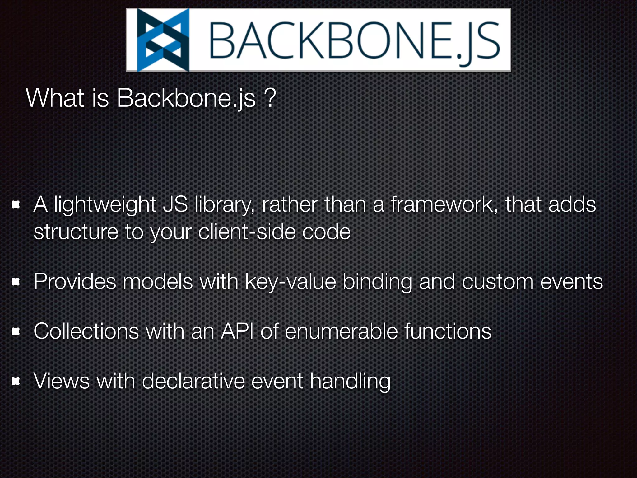 A lightweight JS library, rather than a framework, that adds
structure to your client-side code
Provides models with key-value binding and custom events
Collections with an API of enumerable functions
Views with declarative event handling
What is Backbone.js ?
 