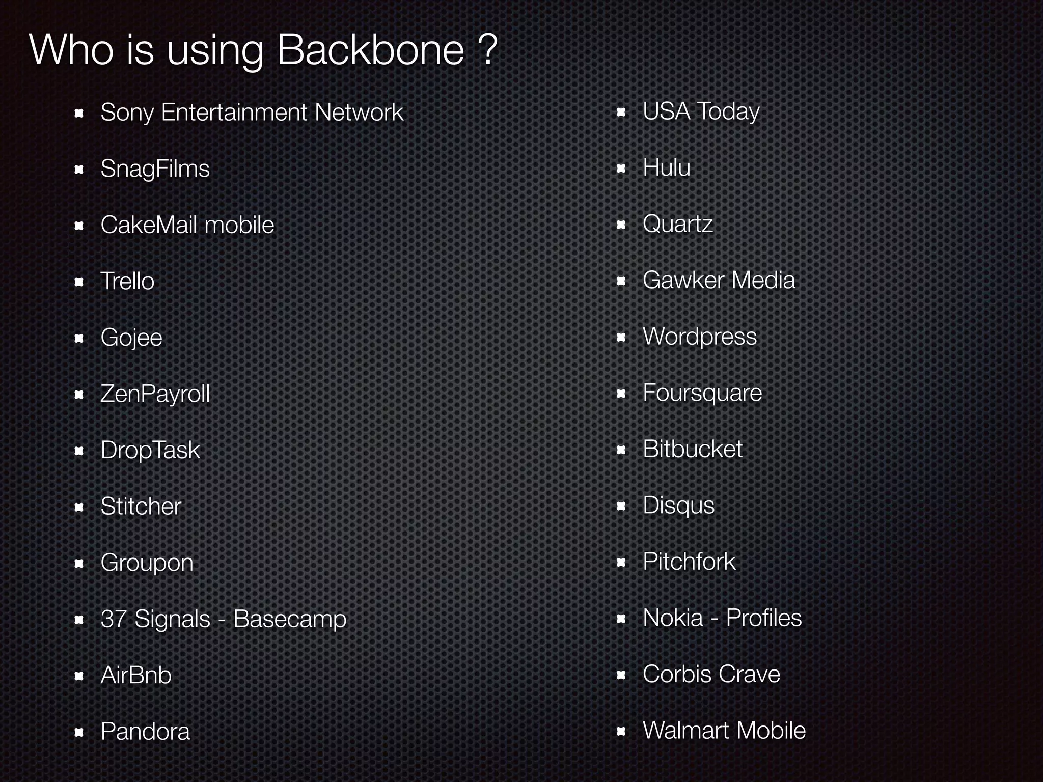 Who is using Backbone ?
Sony Entertainment Network
SnagFilms
CakeMail mobile
Trello
Gojee
ZenPayroll
DropTask
Stitcher
Groupon
37 Signals - Basecamp
AirBnb
Pandora
USA Today
Hulu
Quartz
Gawker Media
Wordpress
Foursquare
Bitbucket
Disqus
Pitchfork
Nokia - Proﬁles
Corbis Crave
Walmart Mobile
 