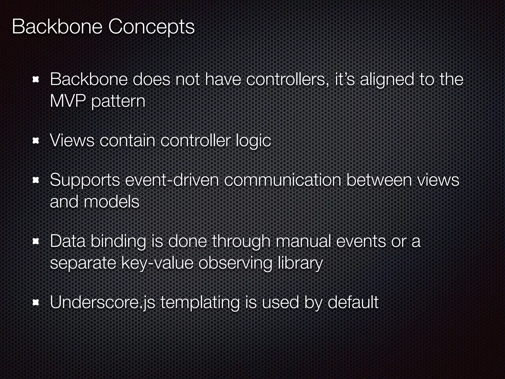 Backbone does not have controllers, it’s aligned to the
MVP pattern
Views contain controller logic
Supports event-driven communication between views
and models
Data binding is done through manual events or a
separate key-value observing library
Underscore.js templating is used by default
Backbone Concepts
 