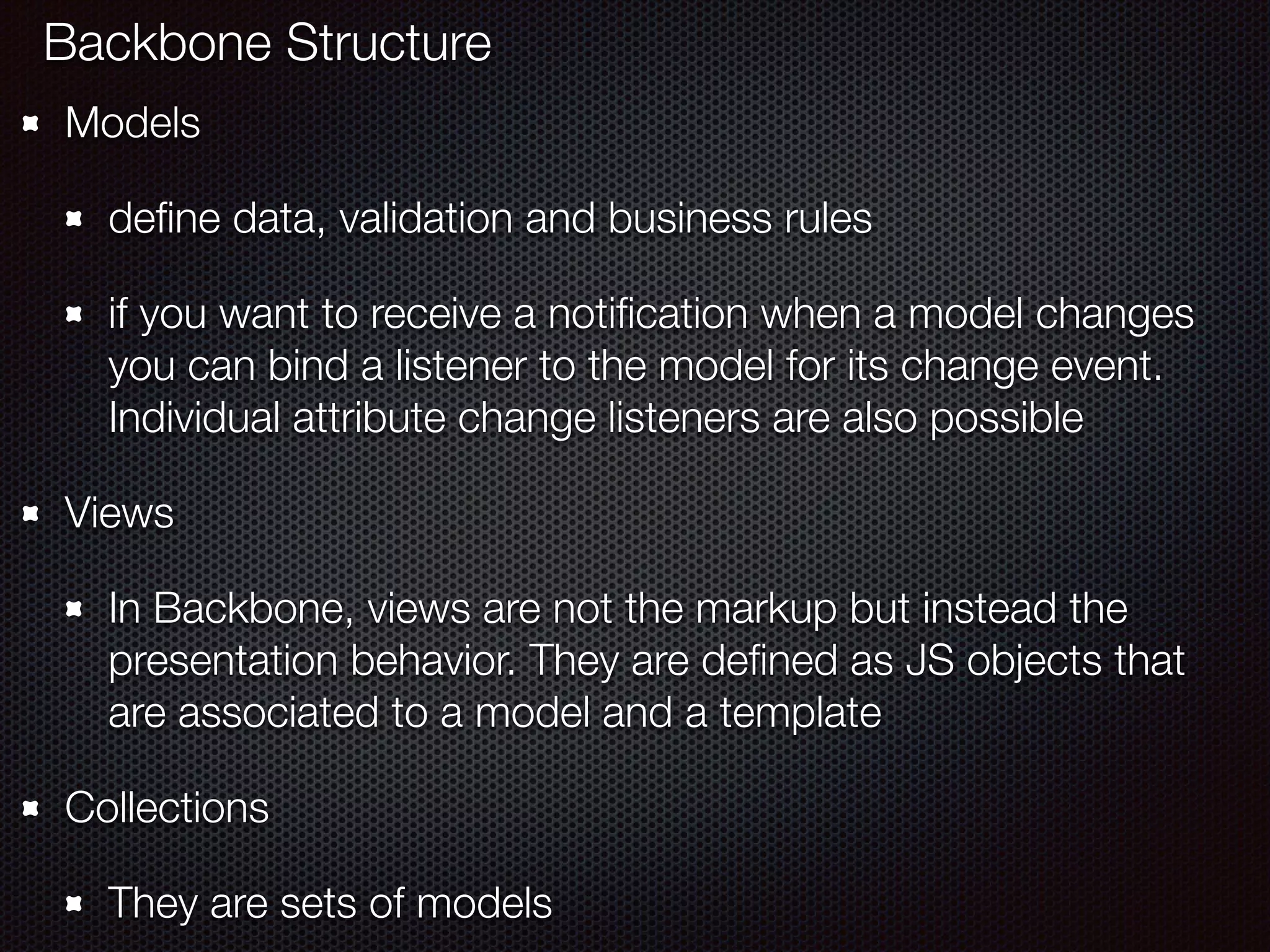 Models
deﬁne data, validation and business rules
if you want to receive a notiﬁcation when a model changes
you can bind a listener to the model for its change event.
Individual attribute change listeners are also possible
Views
In Backbone, views are not the markup but instead the
presentation behavior. They are deﬁned as JS objects that
are associated to a model and a template
Collections
They are sets of models
Backbone Structure
 