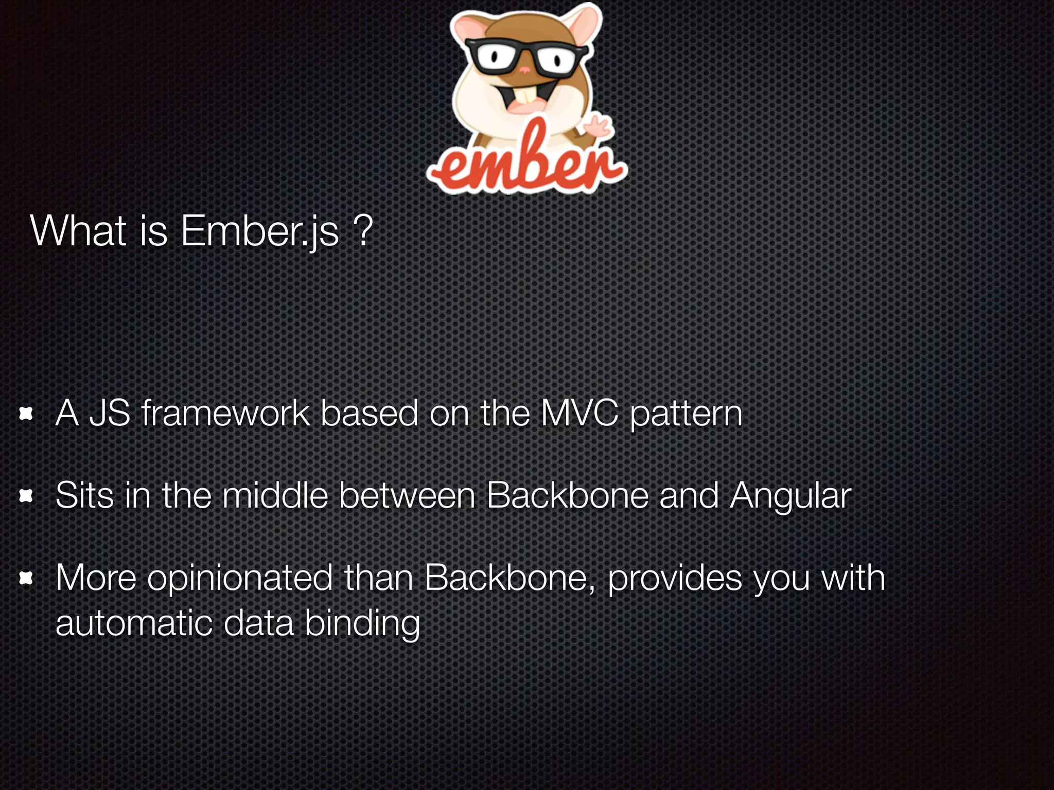 What is Ember.js ?
A JS framework based on the MVC pattern
Sits in the middle between Backbone and Angular
More opinionated than Backbone, provides you with
automatic data binding
 