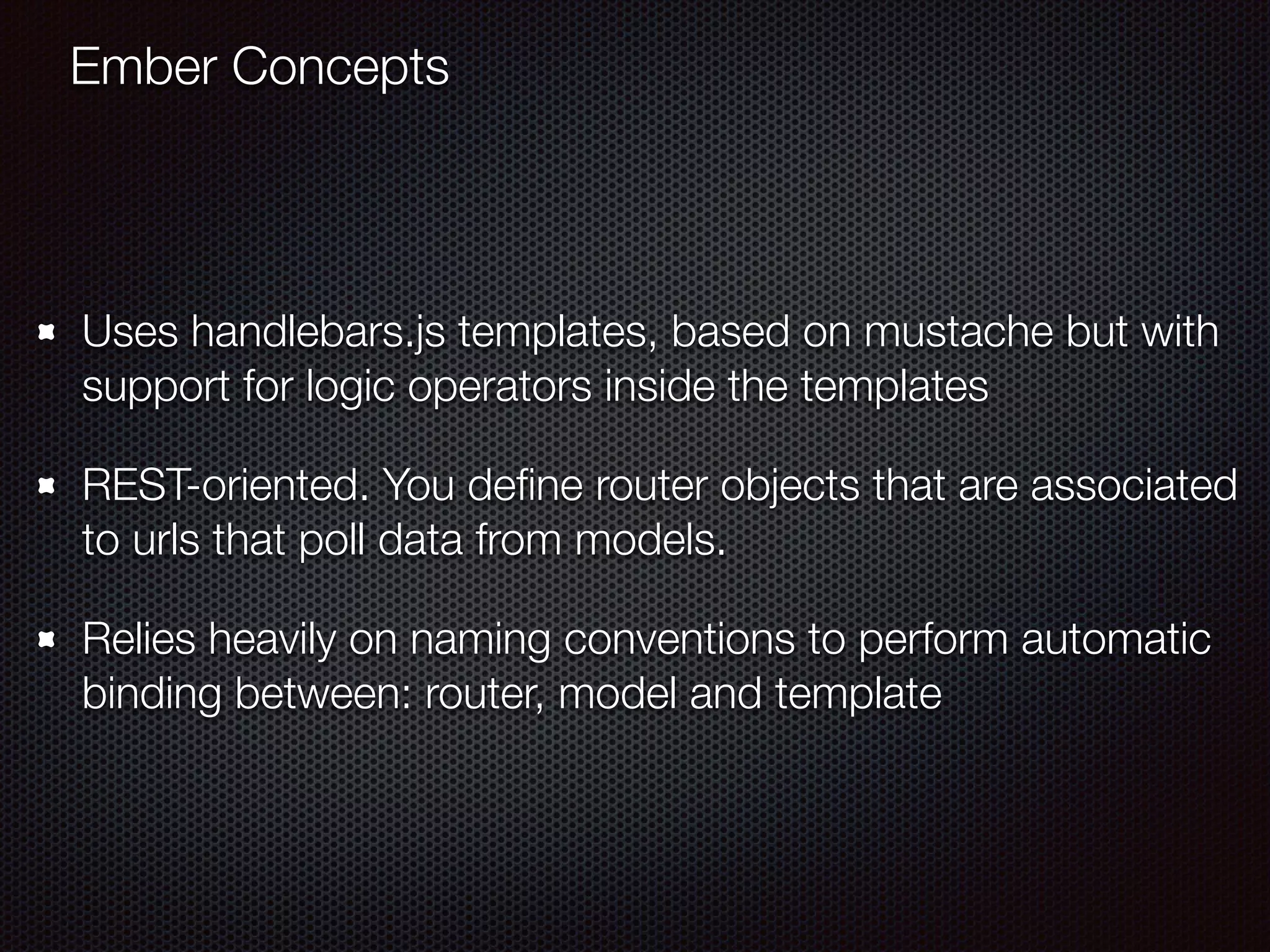 Uses handlebars.js templates, based on mustache but with
support for logic operators inside the templates
REST-oriented. You deﬁne router objects that are associated
to urls that poll data from models.
Relies heavily on naming conventions to perform automatic
binding between: router, model and template
Ember Concepts
 