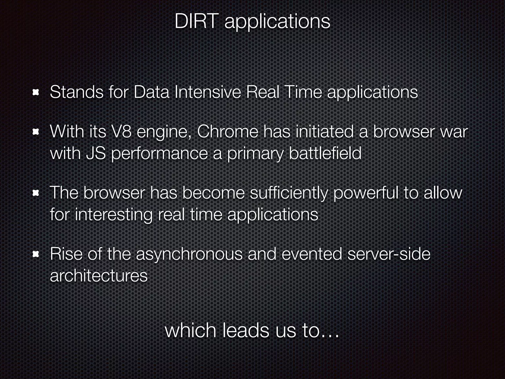 Stands for Data Intensive Real Time applications
With its V8 engine, Chrome has initiated a browser war
with JS performance a primary battleﬁeld
The browser has become sufﬁciently powerful to allow
for interesting real time applications
Rise of the asynchronous and evented server-side
architectures
DIRT applications
which leads us to…
 