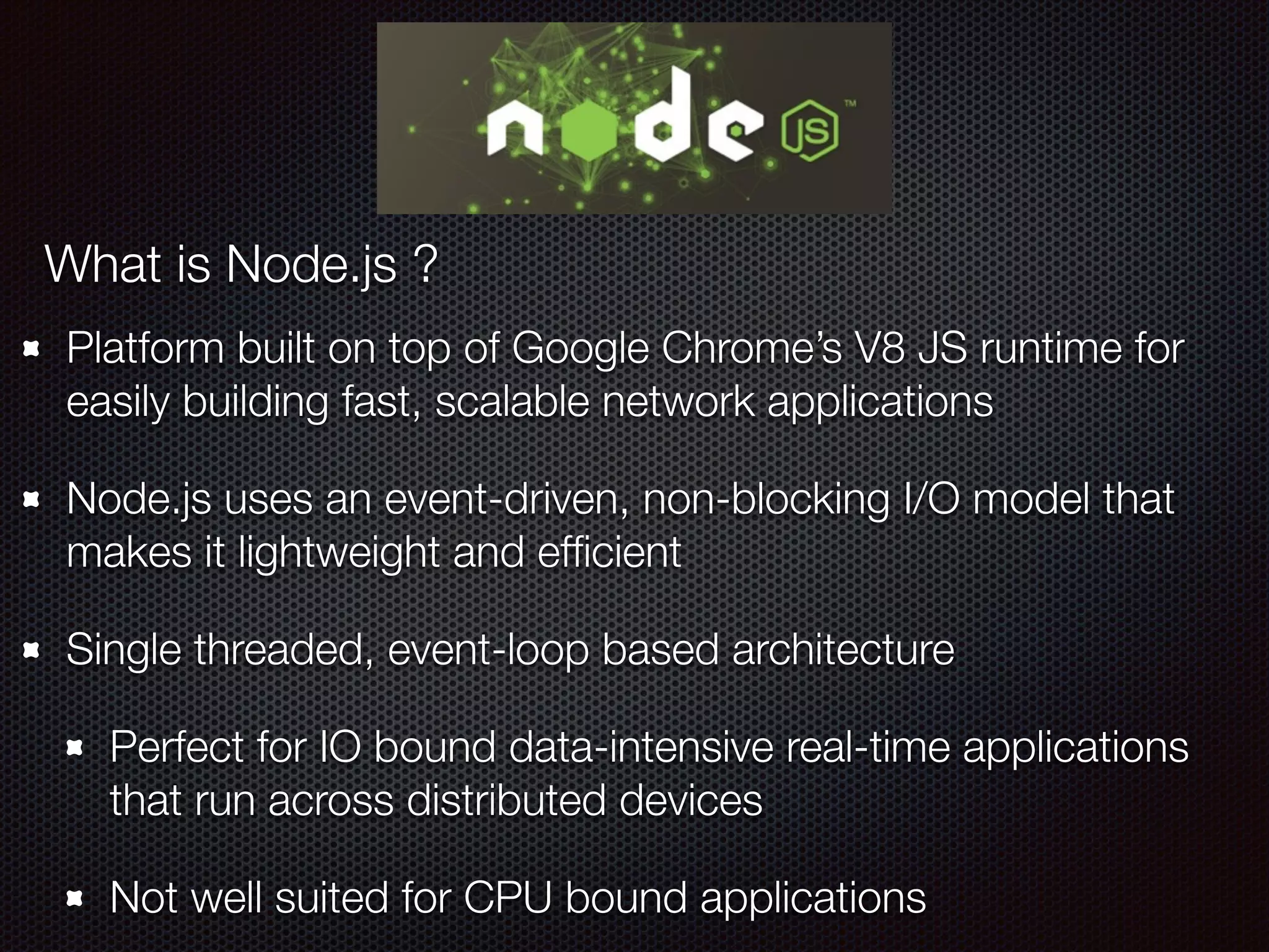 Platform built on top of Google Chrome’s V8 JS runtime for
easily building fast, scalable network applications
Node.js uses an event-driven, non-blocking I/O model that
makes it lightweight and efﬁcient
Single threaded, event-loop based architecture
Perfect for IO bound data-intensive real-time applications
that run across distributed devices
Not well suited for CPU bound applications
What is Node.js ?
 