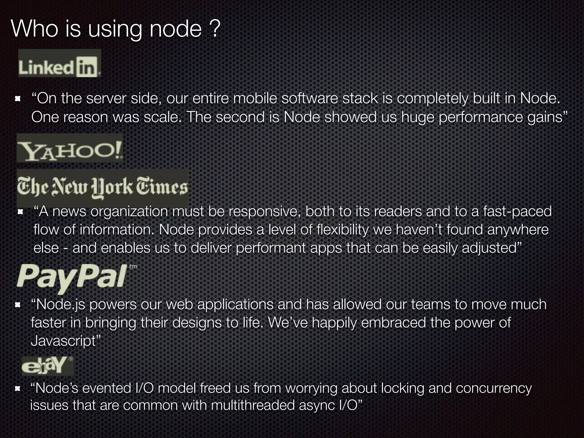 Who is using node ?
“On the server side, our entire mobile software stack is completely built in Node.
One reason was scale. The second is Node showed us huge performance gains”
“A news organization must be responsive, both to its readers and to a fast-paced
ﬂow of information. Node provides a level of ﬂexibility we haven’t found anywhere
else - and enables us to deliver performant apps that can be easily adjusted”
“Node.js powers our web applications and has allowed our teams to move much
faster in bringing their designs to life. We’ve happily embraced the power of
Javascript”
“Node’s evented I/O model freed us from worrying about locking and concurrency
issues that are common with multithreaded async I/O”
 