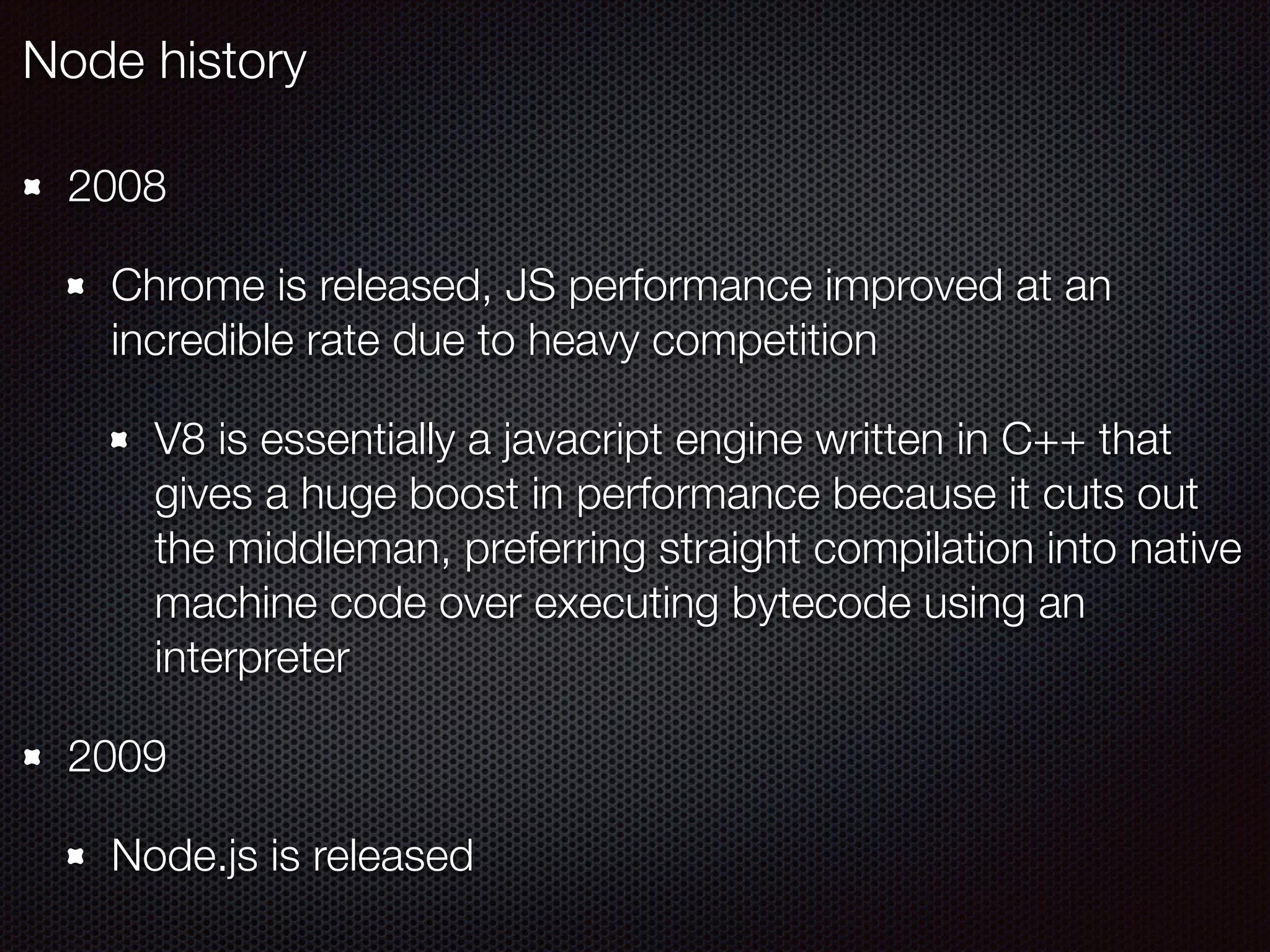 2008
Chrome is released, JS performance improved at an
incredible rate due to heavy competition
V8 is essentially a javacript engine written in C++ that
gives a huge boost in performance because it cuts out
the middleman, preferring straight compilation into native
machine code over executing bytecode using an
interpreter
2009
Node.js is released
Node history
 
