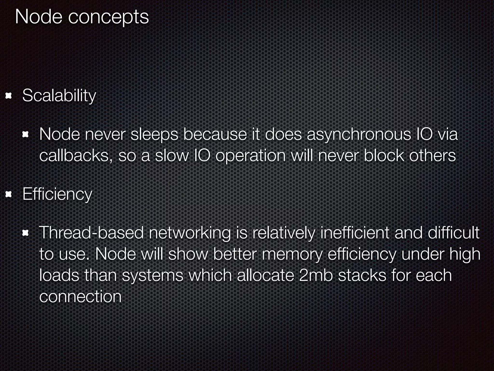 Scalability
Node never sleeps because it does asynchronous IO via
callbacks, so a slow IO operation will never block others
Efﬁciency
Thread-based networking is relatively inefﬁcient and difﬁcult
to use. Node will show better memory efﬁciency under high
loads than systems which allocate 2mb stacks for each
connection
Node concepts
 