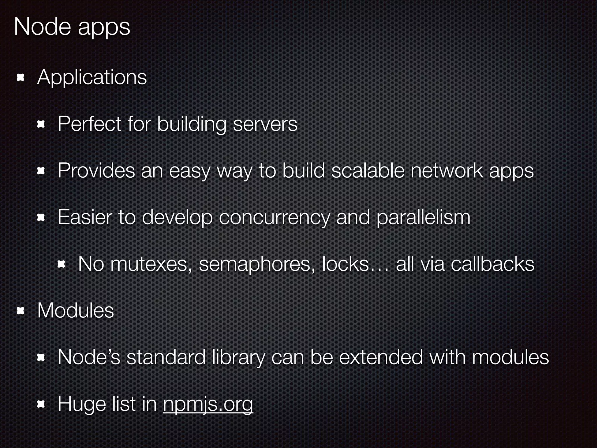 Applications
Perfect for building servers
Provides an easy way to build scalable network apps
Easier to develop concurrency and parallelism
No mutexes, semaphores, locks… all via callbacks
Modules
Node’s standard library can be extended with modules
Huge list in npmjs.org
Node apps
 