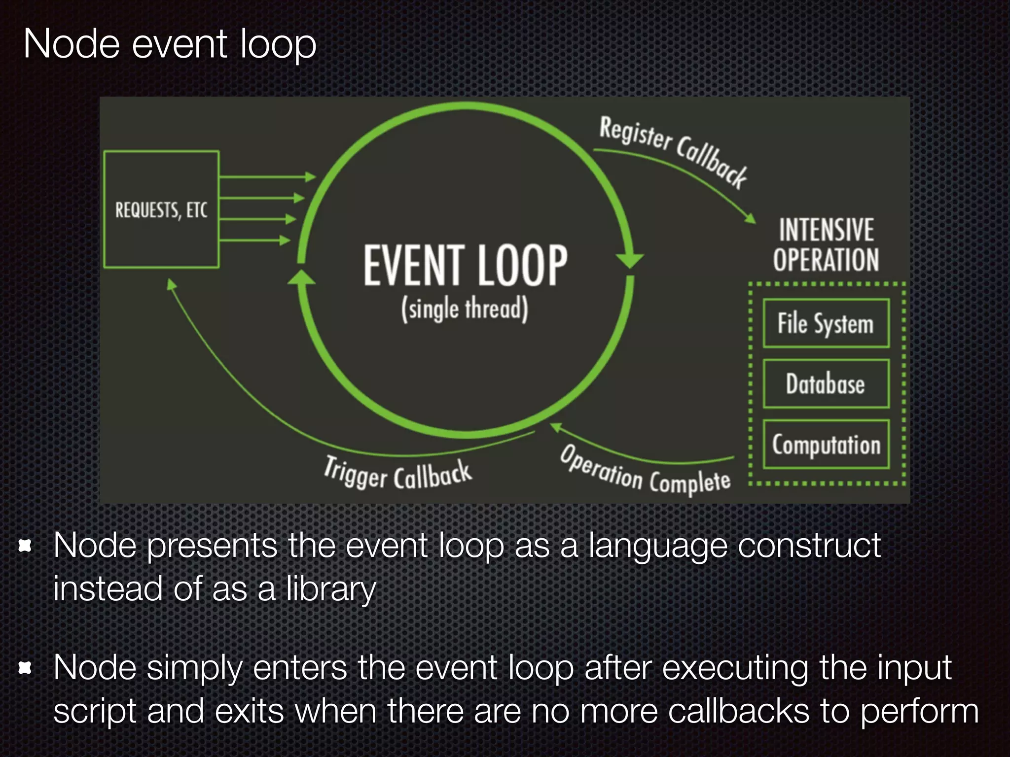 Node event loop
Node presents the event loop as a language construct
instead of as a library
Node simply enters the event loop after executing the input
script and exits when there are no more callbacks to perform
 