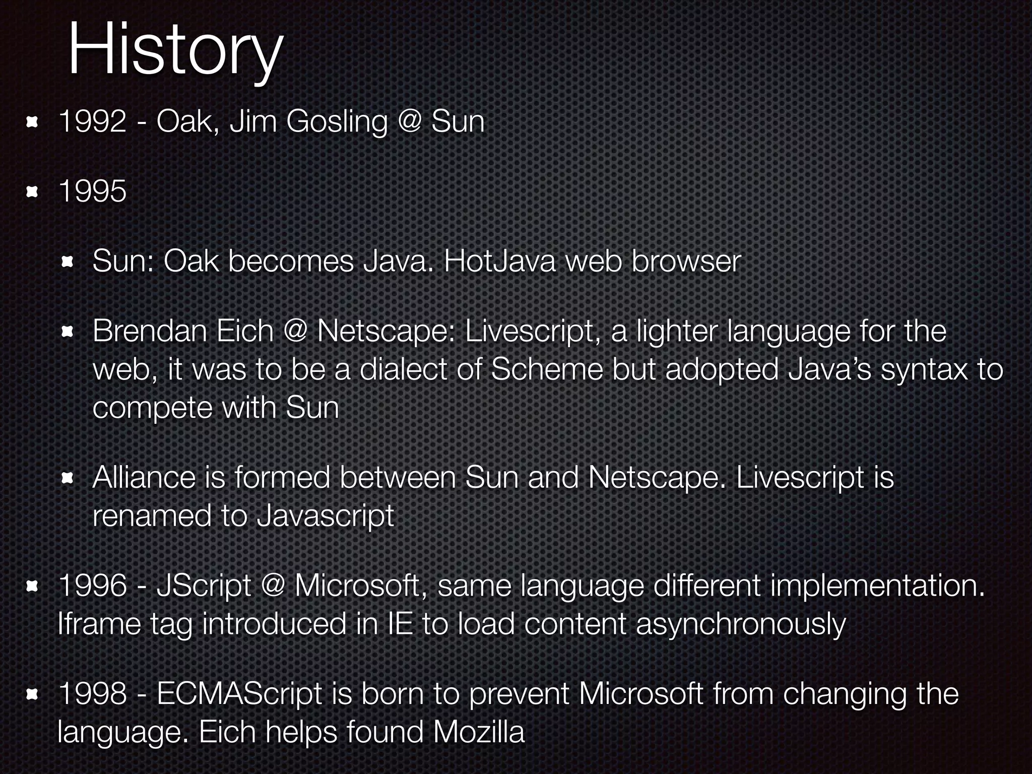 History
1992 - Oak, Jim Gosling @ Sun
1995
Sun: Oak becomes Java. HotJava web browser
Brendan Eich @ Netscape: Livescript, a lighter language for the
web, it was to be a dialect of Scheme but adopted Java’s syntax to
compete with Sun
Alliance is formed between Sun and Netscape. Livescript is
renamed to Javascript
1996 - JScript @ Microsoft, same language different implementation.
Iframe tag introduced in IE to load content asynchronously
1998 - ECMAScript is born to prevent Microsoft from changing the
language. Eich helps found Mozilla
 
