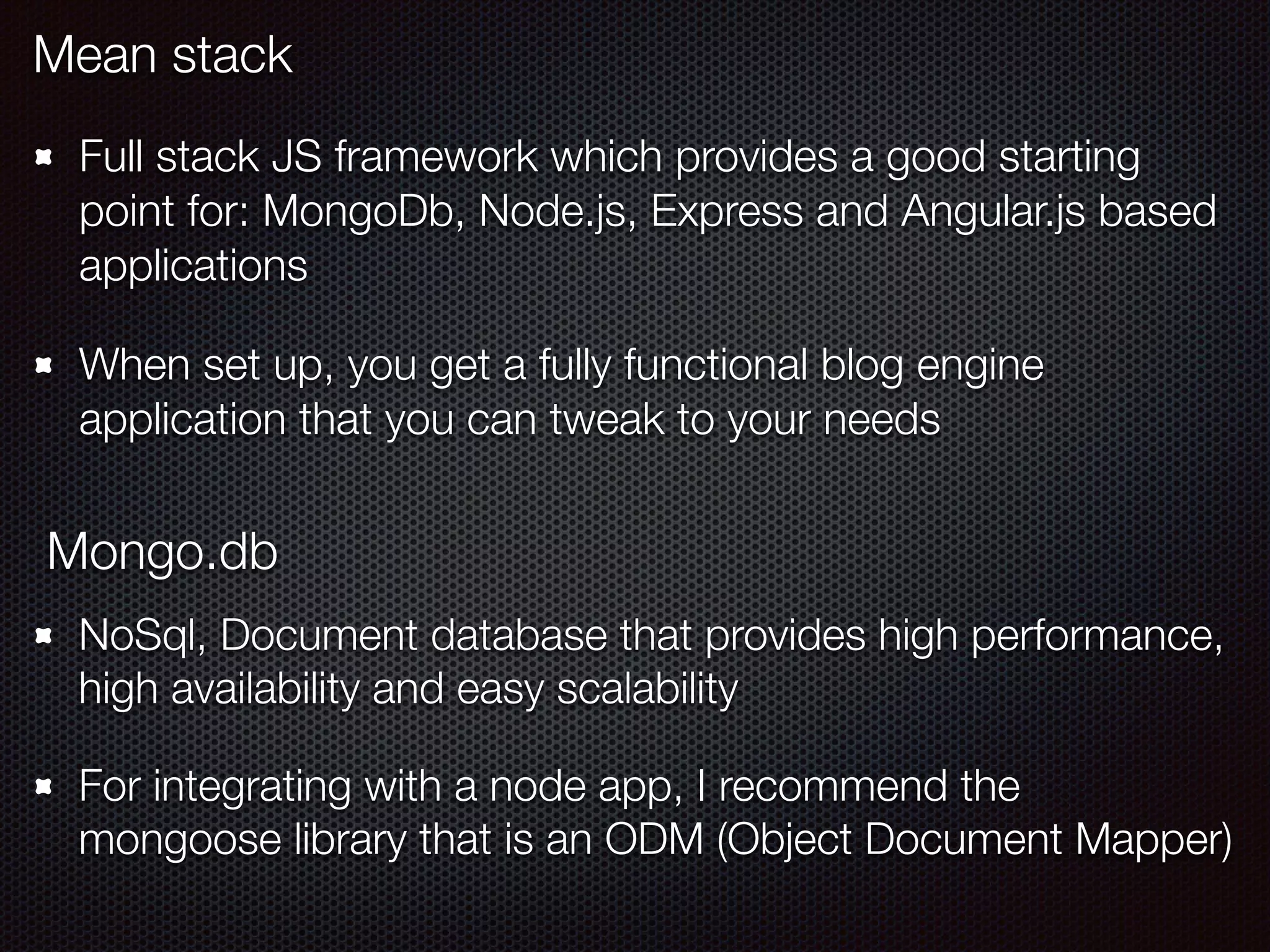 Mean stack
Full stack JS framework which provides a good starting
point for: MongoDb, Node.js, Express and Angular.js based
applications
When set up, you get a fully functional blog engine
application that you can tweak to your needs
Mongo.db
NoSql, Document database that provides high performance,
high availability and easy scalability
For integrating with a node app, I recommend the
mongoose library that is an ODM (Object Document Mapper)
 