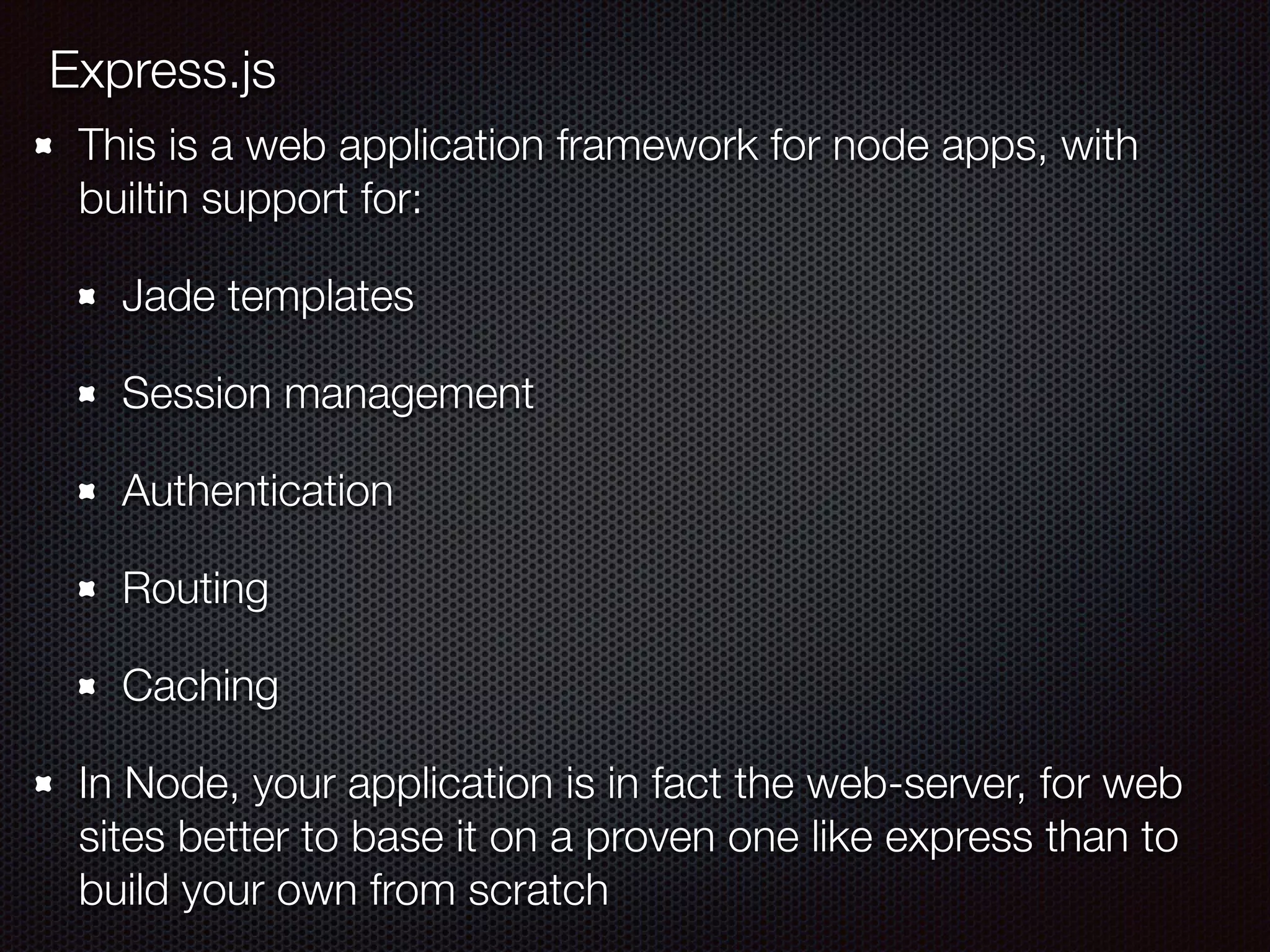 Express.js
This is a web application framework for node apps, with
builtin support for:
Jade templates
Session management
Authentication
Routing
Caching
In Node, your application is in fact the web-server, for web
sites better to base it on a proven one like express than to
build your own from scratch
 