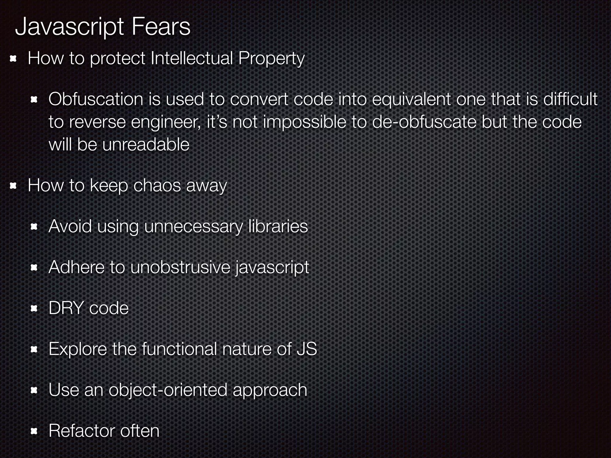 How to protect Intellectual Property
Obfuscation is used to convert code into equivalent one that is difﬁcult
to reverse engineer, it’s not impossible to de-obfuscate but the code
will be unreadable
How to keep chaos away
Avoid using unnecessary libraries
Adhere to unobstrusive javascript
DRY code
Explore the functional nature of JS
Use an object-oriented approach
Refactor often
Javascript Fears
 