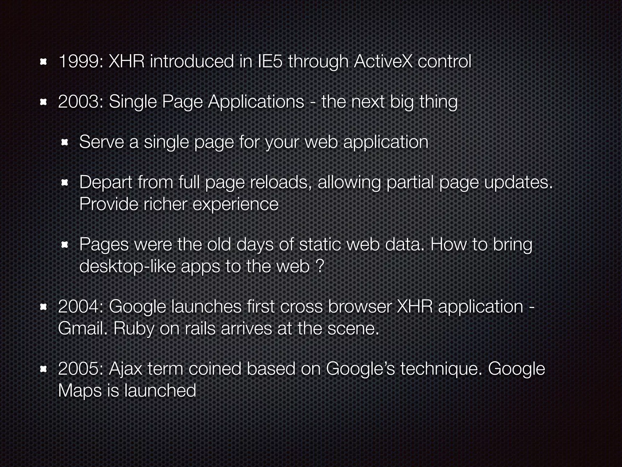 1999: XHR introduced in IE5 through ActiveX control
2003: Single Page Applications - the next big thing
Serve a single page for your web application
Depart from full page reloads, allowing partial page updates.
Provide richer experience
Pages were the old days of static web data. How to bring
desktop-like apps to the web ?
2004: Google launches ﬁrst cross browser XHR application -
Gmail. Ruby on rails arrives at the scene.
2005: Ajax term coined based on Google’s technique. Google
Maps is launched
 