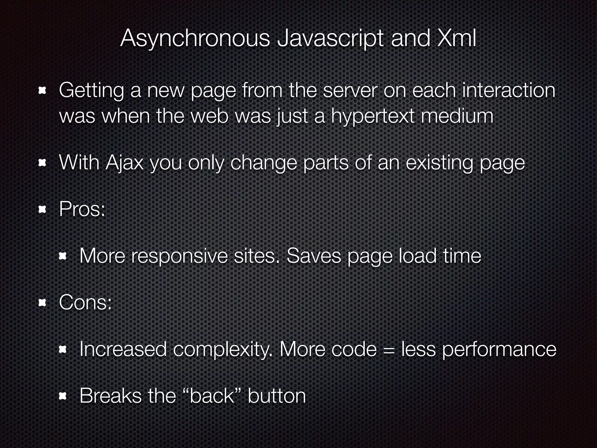 Asynchronous Javascript and Xml
Getting a new page from the server on each interaction
was when the web was just a hypertext medium
With Ajax you only change parts of an existing page
Pros:
More responsive sites. Saves page load time
Cons:
Increased complexity. More code = less performance
Breaks the “back” button
 