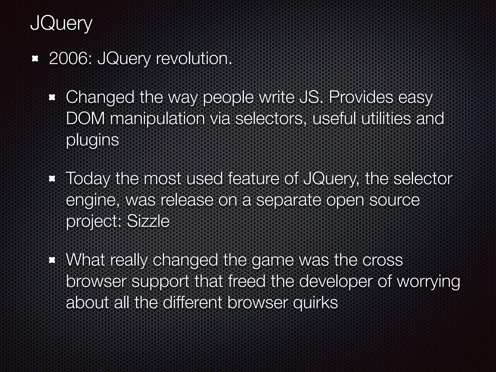 2006: JQuery revolution.
Changed the way people write JS. Provides easy
DOM manipulation via selectors, useful utilities and
plugins
Today the most used feature of JQuery, the selector
engine, was release on a separate open source
project: Sizzle
What really changed the game was the cross
browser support that freed the developer of worrying
about all the different browser quirks
JQuery
 
