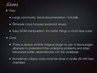 Pros
Large community. Good documentation / tutorials
Eliminate cross browser javascript issues
Easy DOM manipulation. Do better things in much less code
Cons
There is always another magical plugin to use. It discourages
attempts to understand the underlying problems and often
introduces brittle dependencies into the codebase
Sometimes JQuery code could be done in vanilla JS with less
overhead
JQuery
 