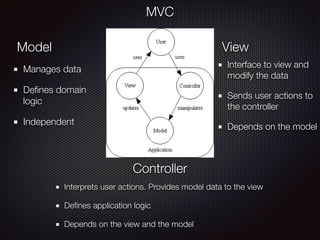 MVC
Model View
Controller
Manages data
Deﬁnes domain
logic
Independent
Interface to view and
modify the data
Sends user actions to
the controller
Depends on the model
Interprets user actions. Provides model data to the view
Deﬁnes application logic
Depends on the view and the model
 