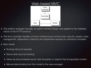 Web-based MVC
This pattern emerged naturally as object-oriented design was applied to the stateless
nature of the HTTP protocol
The front controller handles common infrastructure concerns (ex: security, session state
management, dependency injection) and dispatches requests to individual controllers
New needs:
Routing inbound requests
Server-side input processing
Views as pre-processed server side templates or objects that encapsulate content
Manual data-binding from the model to the view emerged
 