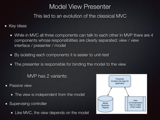 This led to an evolution of the classical MVC
Key ideas
While in MVC all three components can talk to each other in MVP there are 4
components whose responsibilities are clearly separated: view / view
interface / presenter / model
By isolating each components it is easier to unit-test
The presenter is responsible for binding the model to the view
Model View Presenter
MVP has 2 variants:
Passive view
The view is independent from the model
Supervising controller
Like MVC, the view depends on the model
 
