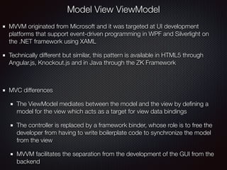 Model View ViewModel
MVVM originated from Microsoft and it was targeted at UI development
platforms that support event-driven programming in WPF and Silverlight on
the .NET framework using XAML
Technically different but similar, this pattern is available in HTML5 through
Angular.js, Knockout.js and in Java through the ZK Framework
MVC differences
The ViewModel mediates between the model and the view by deﬁning a
model for the view which acts as a target for view data bindings
The controller is replaced by a framework binder, whose role is to free the
developer from having to write boilerplate code to synchronize the model
from the view
MVVM facilitates the separation from the development of the GUI from the
backend
 