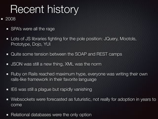 Recent history
2008
SPA’s were all the rage
Lots of JS libraries ﬁghting for the pole position: JQuery, Mootols,
Prototype, Dojo, YUI
Quite some tension between the SOAP and REST camps
JSON was still a new thing, XML was the norm
Ruby on Rails reached maximum hype, everyone was writing their own
rails-like framework in their favorite language
IE6 was still a plague but rapidly vanishing
Websockets were forecasted as futuristic, not really for adoption in years to
come
Relational databases were the only option
 