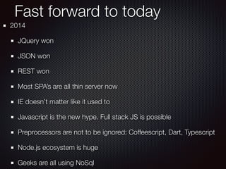 Fast forward to today
2014
JQuery won
JSON won
REST won
Most SPA’s are all thin server now
IE doesn’t matter like it used to
Javascript is the new hype. Full stack JS is possible
Preprocessors are not to be ignored: Coffeescript, Dart, Typescript
Node.js ecosystem is huge
Geeks are all using NoSql
 