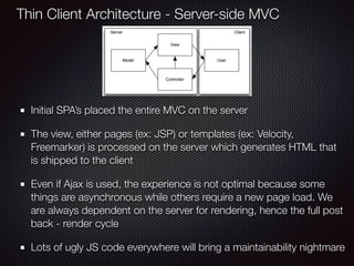 Initial SPA’s placed the entire MVC on the server
The view, either pages (ex: JSP) or templates (ex: Velocity,
Freemarker) is processed on the server which generates HTML that
is shipped to the client
Even if Ajax is used, the experience is not optimal because some
things are asynchronous while others require a new page load. We
are always dependent on the server for rendering, hence the full post
back - render cycle
Lots of ugly JS code everywhere will bring a maintainability nightmare
Thin Client Architecture - Server-side MVC
 