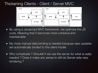 By using a Javascript MVC framework, we optimize the JS
code. Meaning that it becomes more cohesive and
maintainable
No more manual data binding is needed because view updates
are automatically binded to the client model
Why complicate ? Shouldn’t we use the server for what is really
needed ? Does it make any sense to still do Server-side view
rendering ?
Thickening Clients - Client / Server MVC
 