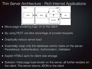 Move page rendering logic on to the client
By using REST we take advantage of proxied requests
Drastically reduce server load
Essentially, keep only the database-centric tasks on the server:
Persistence, Authentication, Authorization, Validation
Exploit HTML5 api’s for client side storage
Solution: Initial page load render on the server, all further renders on
the client. The server returns JSON to the client
Thin Server Architecture - Rich Internet Applications
 