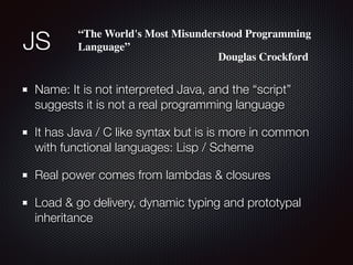 JS
Name: It is not interpreted Java, and the “script”
suggests it is not a real programming language
It has Java / C like syntax but is is more in common
with functional languages: Lisp / Scheme
Real power comes from lambdas & closures
Load & go delivery, dynamic typing and prototypal
inheritance
“The World's Most Misunderstood Programming
Language”
Douglas Crockford
 